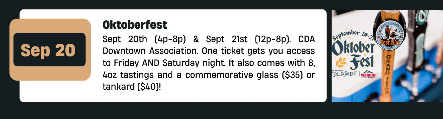 Oktoberfest Sept 20th (4p-8p) & Sept 21st (12p-8p). CDA Downtown Association. One ticket gets you access to Friday AND Saturday night. It also comes with 8, 4oz tastings and a commemorative glass ($35) or tankard ($40)!